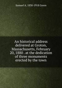 An historical address delivered at Groton, Massachusetts, February 20, 1880 . at the dedication of three monuments erected by the town
