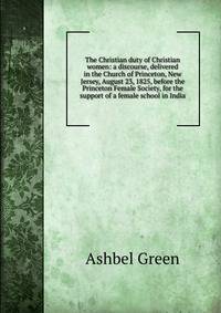 The Christian duty of Christian women: a discourse, delivered in the Church of Princeton, New Jersey, August 23, 1825, before the Princeton Female Society, for the support of a female school in India