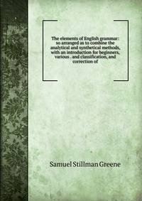 The elements of English grammar: so arranged as to combine the analytical and synthetical methods, with an introduction for beginners, various . and classification, and correction of