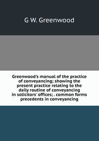 Greenwood's manual of the practice of conveyancing; showing the present practice relating to the daily routine of conveyancing in solicitors' offices; . common forms precedents in conveyancing