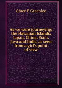 As we were journeying: the Hawaiian Islands, Japan, China, Siam, Java and Indis, as seen from a girl's point of view