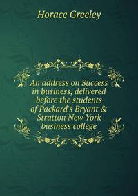 An address on Success in business, delivered before the students of Packard's Bryant &amp; Stratton New York business college