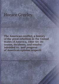The American conflict, a history of the great rebellion in the United States of America, 1860-'64: its causes, incidents, and results: intended to . and progress of American opinion respecti