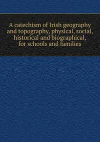 A catechism of Irish geography and topography, physical, social, historical and biographical, for schools and families