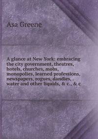 A glance at New York: embracing the city government, theatres, hotels, churches, mobs, monopolies, learned professions, newspapers, rogues, dandies, . water and other liquids, &amp; c., &amp; c.