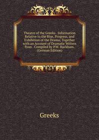 Theatre of the Greeks . Information Relative to the Rise, Progress, and Exhibition of the Drama; Together with an Account of Dramatic Writers from . Compiled by P.W. Buckham. (German Edition)