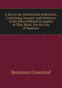 A Key to the Intellectual Arithmetic, Containing Answers and Solutions of the More Difficult Examples in That Work: For the Use of Teachers