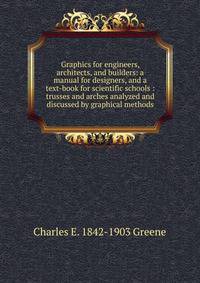 Graphics for engineers, architects, and builders: a manual for designers, and a text-book for scientific schools : trusses and arches analyzed and discussed by graphical methods