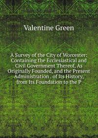 A Survey of the City of Worcester: Containing the Ecclesiastical and Civil Government Thereof, As Originally Founded, and the Present Administration . of Its History, from Its Foundation to the P