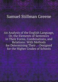 An Analysis of the English Language, Or, the Elements of Sentences in Their Forms, Combinations, and Relations: With Methods for Determining Their . : Designed for the Higher Grades of Schools