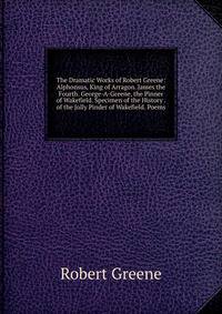 The Dramatic Works of Robert Greene: Alphonsus, King of Arragon. James the Fourth. George-A-Greene, the Pinner of Wakefield. Specimen of the History . of the Jolly Pinder of Wakefield. Poems