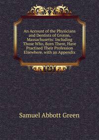 An Account of the Physicians and Dentists of Groton, Massachusetts: Including Those Who, Born There, Have Practised Their Profession Elsewhere. with an Appendix