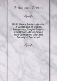 Bibliotheca Somersetensis: A Catalogue of Books, Pamphlets, Single Sheets, and Broadsides in Some Way Connected with the County of Somerset