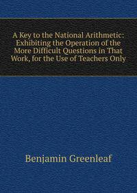 A Key to the National Arithmetic: Exhibiting the Operation of the More Difficult Questions in That Work, for the Use of Teachers Only