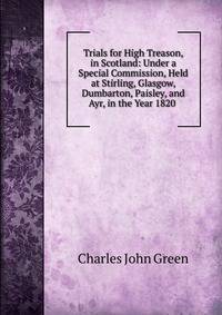 Trials for High Treason, in Scotland: Under a Special Commission, Held at Stirling, Glasgow, Dumbarton, Paisley, and Ayr, in the Year 1820 .