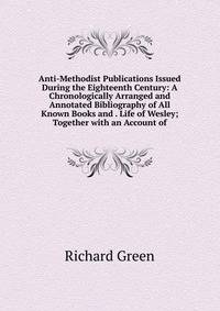 Anti-Methodist Publications Issued During the Eighteenth Century: A Chronologically Arranged and Annotated Bibliography of All Known Books and . Life of Wesley; Together with an Account of