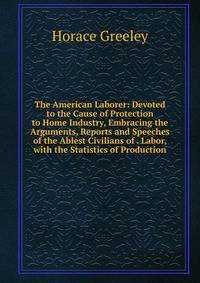 The American Laborer: Devoted to the Cause of Protection to Home Industry, Embracing the Arguments, Reports and Speeches of the Ablest Civilians of . Labor, with the Statistics of Production