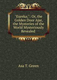 "Eureka;": Or, the Golden Door Ajar, the Mysteries of the World Mysteriously Revealed .