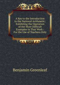 A Key to the Introduction to the National Arithmetic: Exhibiting the Operation of the More Difficult Examples in That Work : For the Use of Teachers Only