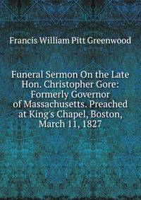 Funeral Sermon On the Late Hon. Christopher Gore: Formerly Governor of Massachusetts. Preached at King's Chapel, Boston, March 11, 1827