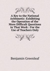 A Key to the National Arithmetic: Exhibiting the Operation of the More Difficult Questions in That Work : For the Use of Teachers Only