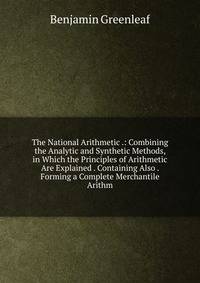 The National Arithmetic .: Combining the Analytic and Synthetic Methods, in Which the Principles of Arithmetic Are Explained . Containing Also . Forming a Complete Merchantile Arithm