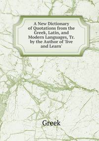 A New Dictionary of Quotations from the Greek, Latin, and Modern Languages, Tr. by the Author of 'live and Learn'.