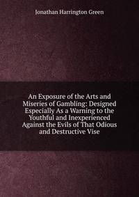 An Exposure of the Arts and Miseries of Gambling: Designed Especially As a Warning to the Youthful and Inexperienced Against the Evils of That Odious and Destructive Vise