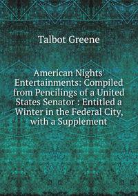 American Nights' Entertainments: Compiled from Pencilings of a United States Senator : Entitled a Winter in the Federal City, with a Supplement