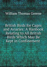 British Birds for Cages and Aviaries: A Hanbook Relating to All British Birds Which May Be Kept in Confinement .
