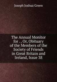 The Annual Monitor for . , Or, Obituary of the Members of the Society of Friends in Great Britain and Ireland, Issue 38