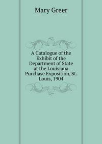 A Catalogue of the Exhibit of the Department of State at the Louisiana Purchase Exposition, St. Louis, 1904