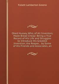 Obed Hussey, Who, of All Inventors, Made Bread Cheap: Being a True Record of His Life and Struggles to Introduce His Greatest Invention, the Reaper, . by Some of His Friends and Associates, an