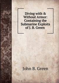 Diving with &amp; Without Armor: Containing the Submarine Exploits of J. B. Green .
