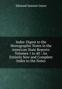 Index-Digest to the Monographic Notes in the American State Reports: Volumes 1 to 40 : An Entirely New and Complete Index to the Notes