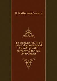 The True Doctrine of the Latin Subjunctive Mood, Proved Upon the Authority of the Best Latin Classics
