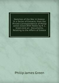 Sketches of the War in Greece: In a Series of Extracts, from the Private Correspondence of Philip James Green.With Notes by R. L. Green.And an . Documents, Relating to the Affairs of Greece