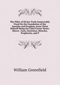 The Pillar of Divine Truth Immoveably Fixed On the Foundation of the Apostles and Prophets, Jesus Christ Himself Being the Chief Corner Stone: Shewn . Facts, Doctrines, Miracles, Prophecies, and P