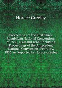 Proceedings of the First Three Republican National Conventions of 1856, 1860 and 1864: Including Proceedings of the Antecedent National Convention . February, 1856, As Reported by Horace Greeley