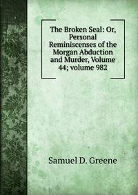 The Broken Seal: Or, Personal Reminiscenses of the Morgan Abduction and Murder, Volume 44; volume 982