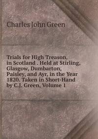 Trials for High Treason, in Scotland . Held at Stirling, Glasgow, Dumbarton, Paisley, and Ayr, in the Year 1820. Taken in Short-Hand by C.J. Green, Volume 1