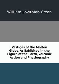 Vestiges of the Molten Globe, As Exhibited in the Figure of the Earth, Volcanic Action and Physiography