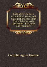 Build Well: The Basis of Individual, Home, and National Elevation; Plain Truths Relating to the Obligations of Marriage and Parentage