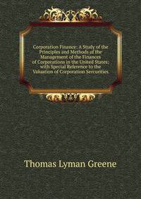 Corporation Finance: A Study of the Principles and Methods of the Management of the Finances of Corporations in the United States; with Special Reference to the Valuation of Corporation Sercurities