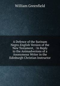 A Defence of the Surinam Negro-English Version of the New Testament, : In Reply to the Animadverions of a Anonymous Writer in the Edinburgh Christian Instructor