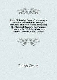 Green'S Receipt Book: Containing a Valuable Collection of Receipts for Cakes and Ice Creams, Including the Original Receipts for Famous Portsmouth . Wedding Cake, and Nearly Three Hundred Others