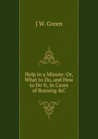 Help in a Minute: Or, What to Do, and How to Do It, in Cases of Burning &amp;C