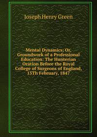 Mental Dynamics; Or, Groundwork of a Professional Education: The Hunterian Oration Before the Royal College of Surgeons of England, 15Th February, 1847