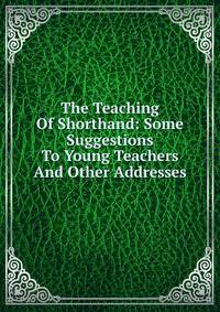 The Teaching Of Shorthand: Some Suggestions To Young Teachers And Other Addresses