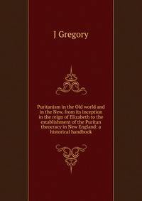 Puritanism in the Old world and in the New, from its inception in the reign of Elizabeth to the establishment of the Puritan theocracy in New England: a historical handbook